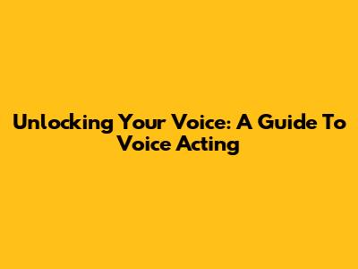 Unlocking Your Voice: A Guide To Voice Acting