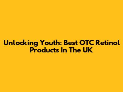 Unlocking Youth: Best OTC Retinol Products In The UK
