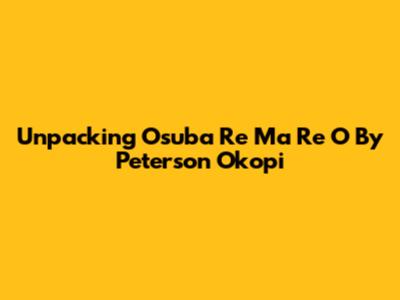 Unpacking 'Osuba Re Ma Re O' By Peterson Okopi