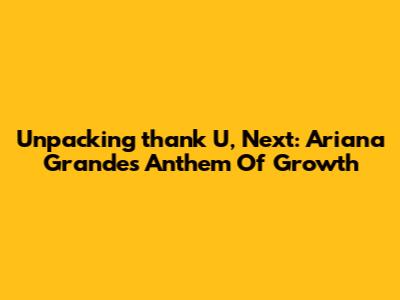 Unpacking 'thank U, Next': Ariana Grande's Anthem Of Growth