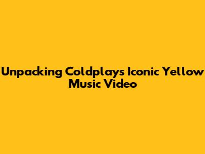 Unpacking Coldplay's Iconic 'Yellow' Music Video