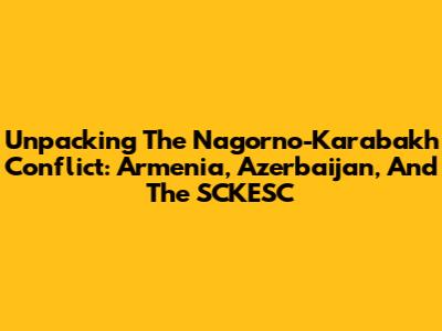 Unpacking The Nagorno-Karabakh Conflict: Armenia, Azerbaijan, And The SCKESC