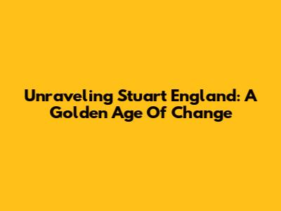 Unraveling Stuart England: A Golden Age Of Change