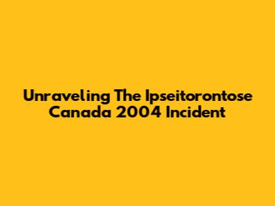 Unraveling The Ipseitorontose Canada 2004 Incident