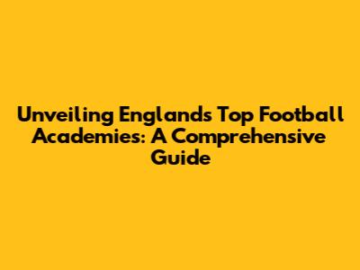 Unveiling England's Top Football Academies: A Comprehensive Guide