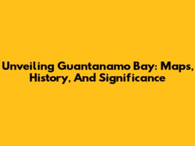 Unveiling Guantanamo Bay: Maps, History, And Significance
