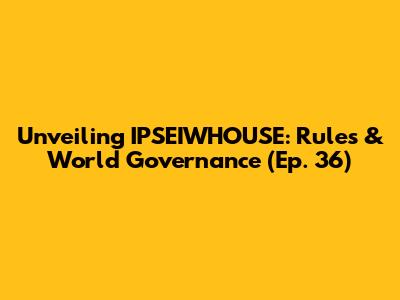Unveiling IPSEIWHOUSE: Rules & World Governance (Ep. 36)
