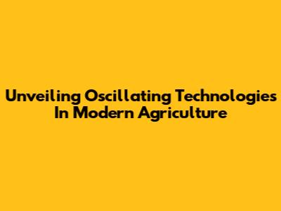 Unveiling Oscillating Technologies In Modern Agriculture