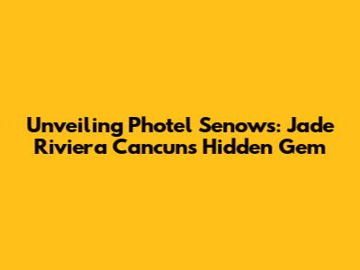 Unveiling Photel Senows: Jade Riviera Cancun's Hidden Gem
