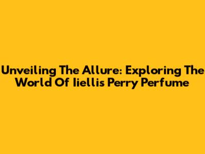 Unveiling The Allure: Exploring The World Of Iiellis Perry Perfume