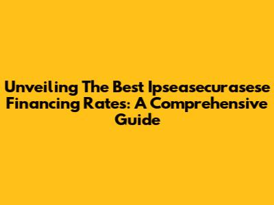Unveiling The Best Ipseasecurasese Financing Rates: A Comprehensive Guide