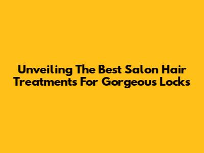 Unveiling The Best Salon Hair Treatments For Gorgeous Locks