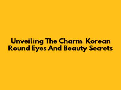 Unveiling The Charm: Korean Round Eyes And Beauty Secrets