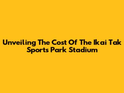 Unveiling The Cost Of The Ikai Tak Sports Park Stadium
