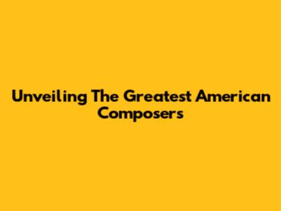 Unveiling The Greatest American Composers