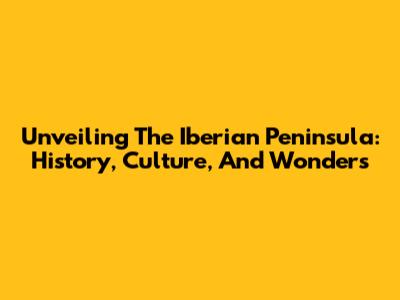 Unveiling The Iberian Peninsula: History, Culture, And Wonders