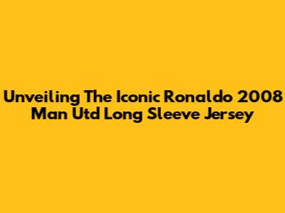 Unveiling The Iconic Ronaldo 2008 Man Utd Long Sleeve Jersey