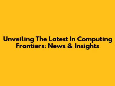 Unveiling The Latest In Computing Frontiers: News & Insights