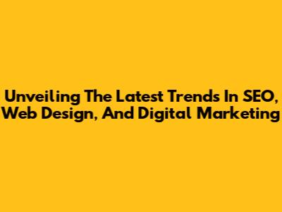 Unveiling The Latest Trends In SEO, Web Design, And Digital Marketing
