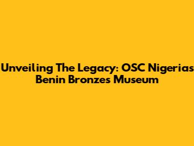 Unveiling The Legacy: OSC Nigeria's Benin Bronzes Museum