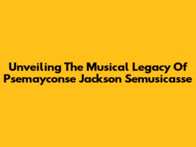 Unveiling The Musical Legacy Of Psemayconse Jackson Semusicasse
