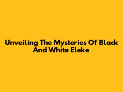 Unveiling The Mysteries Of Black And White Eleke