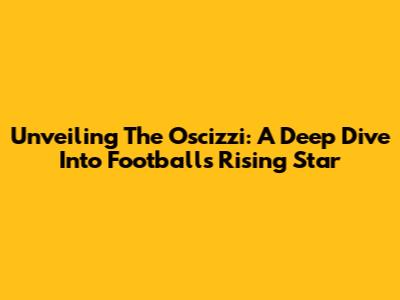 Unveiling The Oscizzi: A Deep Dive Into Football's Rising Star