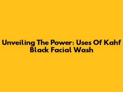 Unveiling The Power: Uses Of Kahf Black Facial Wash