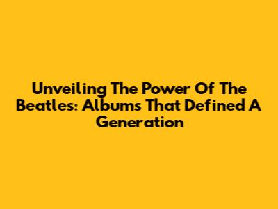 Unveiling The Power Of The Beatles: Albums That Defined A Generation