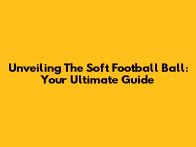 Unveiling The Soft Football Ball: Your Ultimate Guide