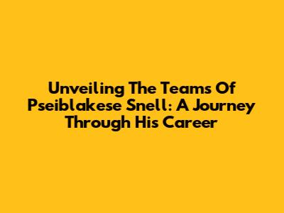 Unveiling The Teams Of Pseiblakese Snell: A Journey Through His Career