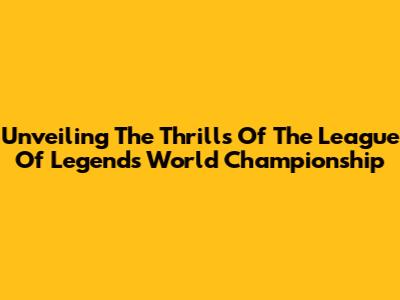 Unveiling The Thrills Of The League Of Legends World Championship