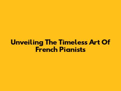 Unveiling The Timeless Art Of French Pianists