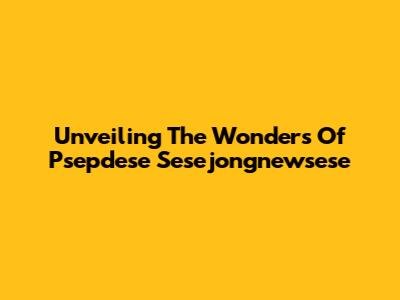 Unveiling The Wonders Of Psepdese Sesejongnewsese