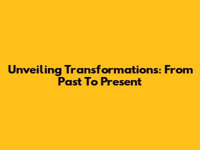 Unveiling Transformations: From Past To Present