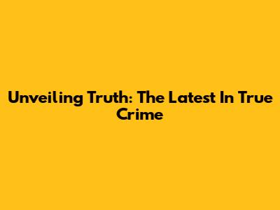 Unveiling Truth: The Latest In True Crime