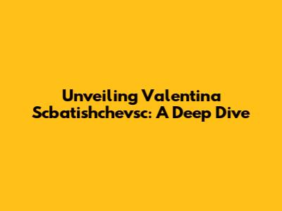 Unveiling Valentina Scbatishchevsc: A Deep Dive