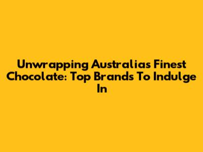 Unwrapping Australia's Finest Chocolate: Top Brands To Indulge In