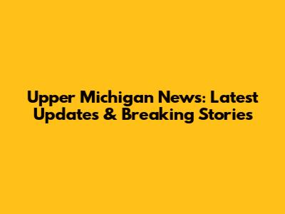 Upper Michigan News: Latest Updates & Breaking Stories