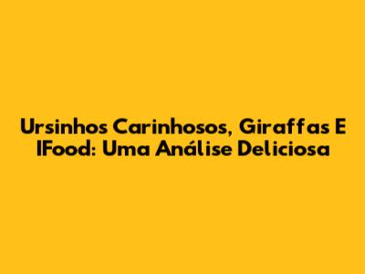 Ursinhos Carinhosos, Giraffas E IFood: Uma Análise Deliciosa