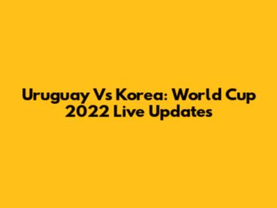 Uruguay Vs Korea: World Cup 2022 Live Updates