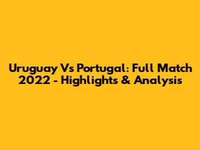 Uruguay Vs Portugal: Full Match 2022 - Highlights & Analysis