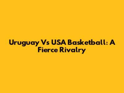 Uruguay Vs USA Basketball: A Fierce Rivalry