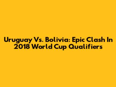 Uruguay Vs. Bolivia: Epic Clash In 2018 World Cup Qualifiers
