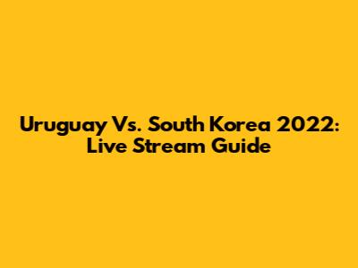 Uruguay Vs. South Korea 2022: Live Stream Guide