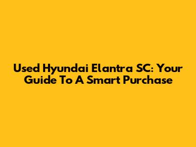 Used Hyundai Elantra SC: Your Guide To A Smart Purchase