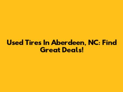 Used Tires In Aberdeen, NC: Find Great Deals!