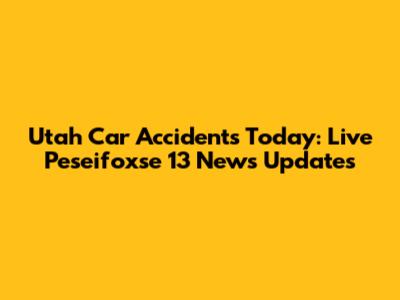 Utah Car Accidents Today: Live Peseifoxse 13 News Updates