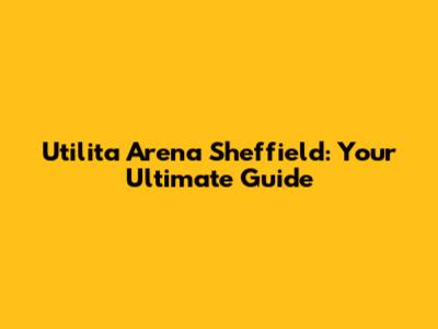Utilita Arena Sheffield: Your Ultimate Guide