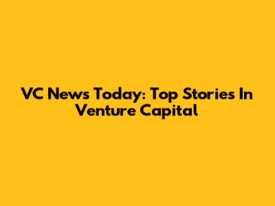 VC News Today: Top Stories In Venture Capital